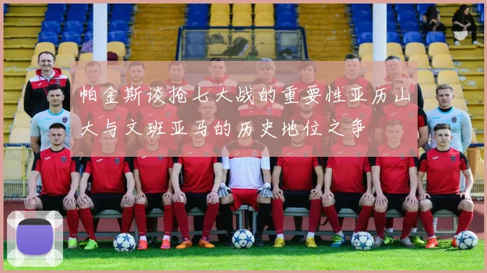 帕金斯谈抢七大战的重要性亚历山大与文班亚马的历史地位之争