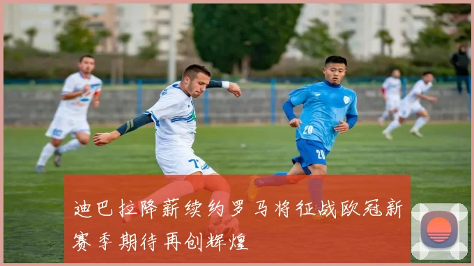 迪巴拉降薪续约罗马将征战欧冠新赛季期待再创辉煌