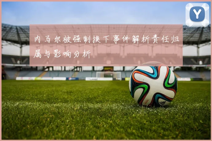 内马尔被强制换下事件解析责任归属与影响分析