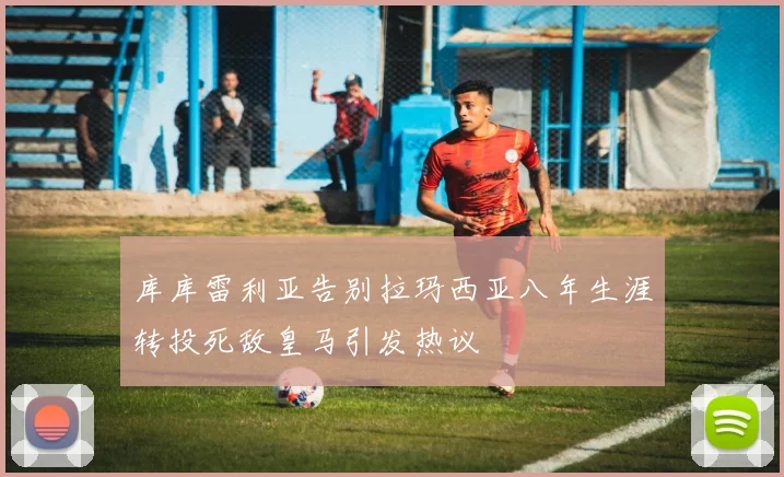 库库雷利亚告别拉玛西亚八年生涯转投死敌皇马引发热议