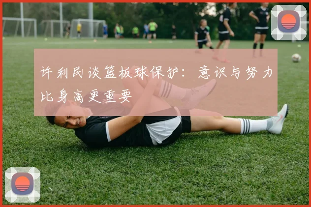 许利民谈篮板球保护：意识与努力比身高更重要