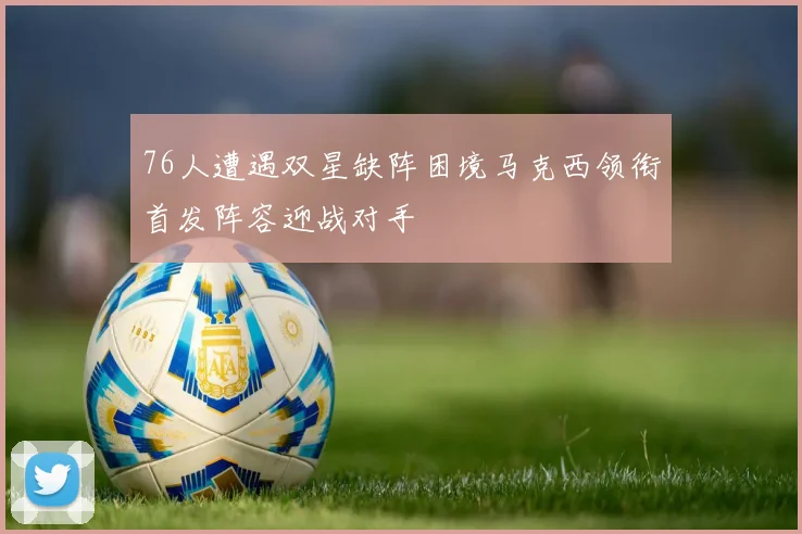 76人遭遇双星缺阵困境马克西领衔首发阵容迎战对手