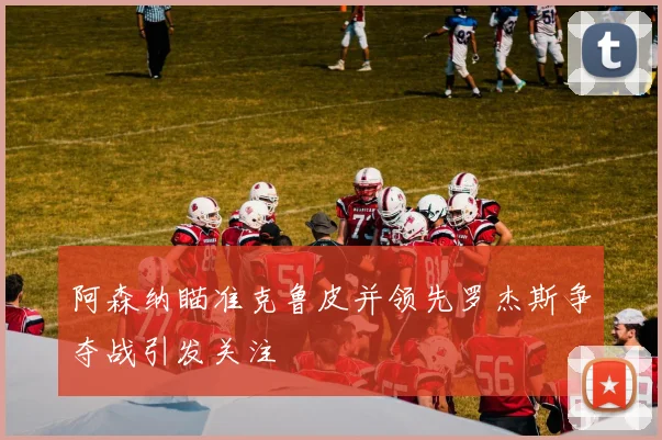 阿森纳瞄准克鲁皮并领先罗杰斯争夺战引发关注