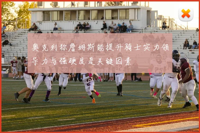 奥克利称詹姆斯能提升骑士实力领导力与强硬度是关键因素