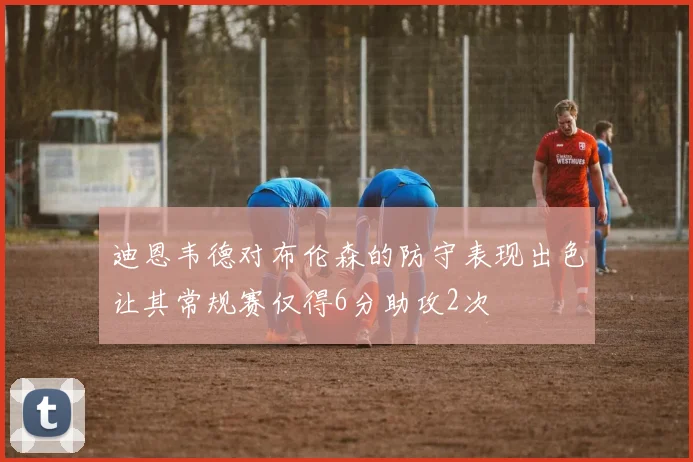 迪恩韦德对布伦森的防守表现出色让其常规赛仅得6分助攻2次