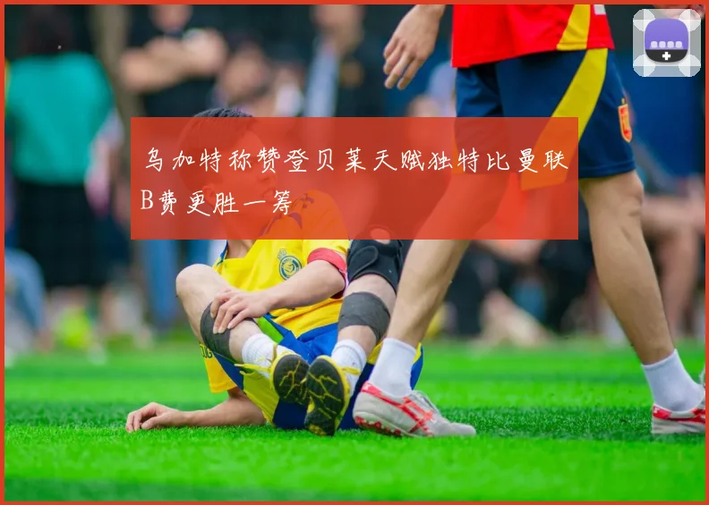 乌加特称赞登贝莱天赋独特比曼联B费更胜一筹