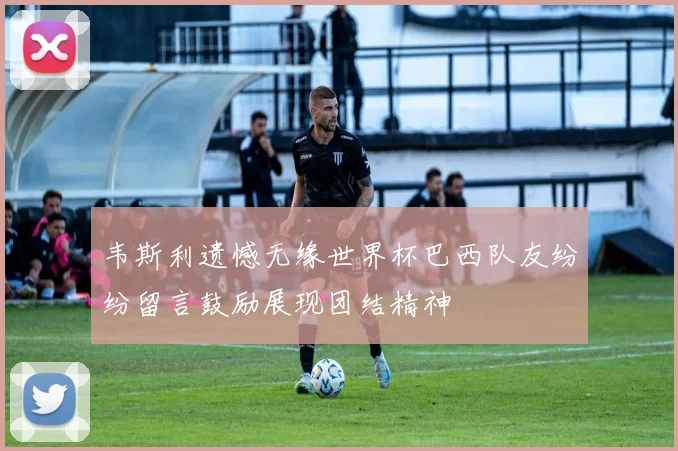 韦斯利遗憾无缘世界杯巴西队友纷纷留言鼓励展现团结精神