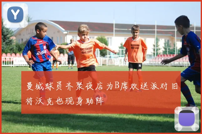 曼城球员齐聚夜店为B席欢送派对旧将沃克也现身助阵