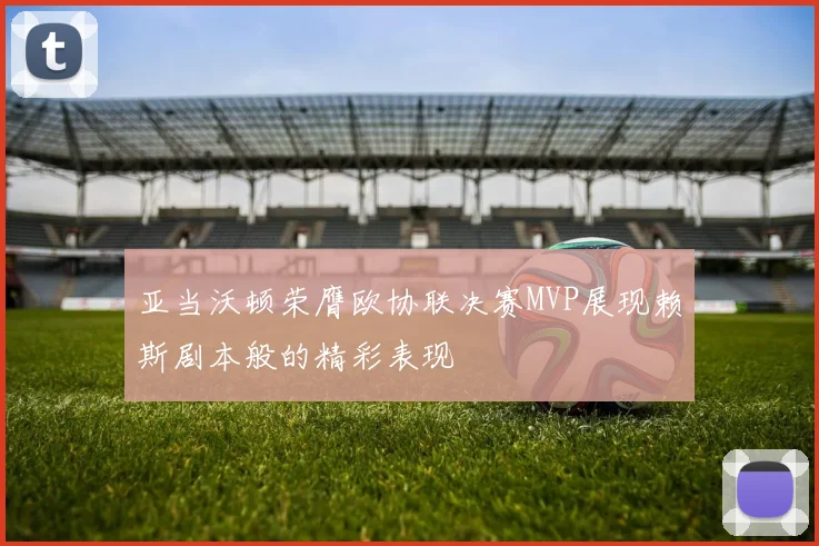亚当沃顿荣膺欧协联决赛MVP展现赖斯剧本般的精彩表现